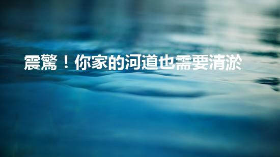 震驚！你家的河道也需要清淤公司施工嗎？
